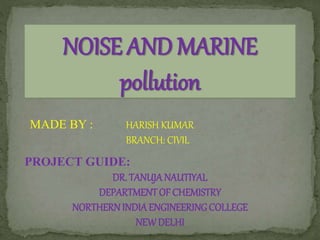 NOISE AND MARINE
pollution
MADE BY : HARISH KUMAR
BRANCH: CIVIL
PROJECT GUIDE:
DR. TANUJANAUTIYAL
DEPARTMENTOF CHEMISTRY
NORTHERNINDIAENGINEERINGCOLLEGE
NEWDELHI
 