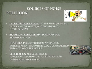 SOURCES OF NOISE
POLLUTION
• INDUSTRIAL OPERATION :TEXTILE MILLS ,PRINTING
PRESSES, METAL WORKS, AND ENGINEERING
ESTABLISHMENT .
• TRANSPORT VEHICLES :AIR , ROAD AND RAIL
TRANSPORTATION.
• HOUSEHOLD: ELECTRIC HOME APPLIANCES,
ENTERTAINMENTEQUIPMENTS ,LOUD CONVERSATION
AND MOVING OF FURNITURE.
• CELEBRATION: SOCIAL/RELIGIOUS
FUNCTIONS,ELECTIONS,DEMONSTRATION AND
COMMERCIAL ADVERTISING.
 
