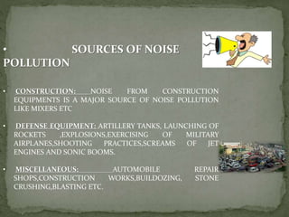 • SOURCES OF NOISE
POLLUTION
• CONSTRUCTION: NOISE FROM CONSTRUCTION
EQUIPMENTS IS A MAJOR SOURCE OF NOISE POLLUTION
LIKE MIXERS ETC
• DEFENSE EQUIPMENT: ARTILLERY TANKS, LAUNCHING OF
ROCKETS ,EXPLOSIONS,EXERCISING OF MILITARY
AIRPLANES,SHOOTING PRACTICES,SCREAMS OF JET
ENGINES AND SONIC BOOMS.
• MISCELLANEOUS: AUTOMOBILE REPAIR
SHOPS,CONSTRUCTION WORKS,BUILDOZING, STONE
CRUSHING,BLASTING ETC.
 