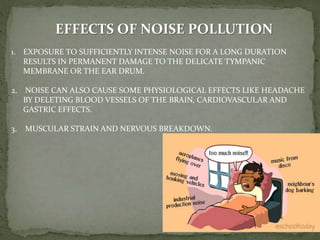 EFFECTS OF NOISE POLLUTION
1. EXPOSURE TO SUFFICIENTLY INTENSE NOISE FOR A LONG DURATION
RESULTS IN PERMANENT DAMAGE TO THE DELICATE TYMPANIC
MEMBRANE OR THE EAR DRUM.
2. NOISE CAN ALSO CAUSE SOME PHYSIOLOGICAL EFFECTS LIKE HEADACHE
BY DELETING BLOOD VESSELS OF THE BRAIN, CARDIOVASCULAR AND
GASTRIC EFFECTS.
3. MUSCULAR STRAIN AND NERVOUS BREAKDOWN.
 
