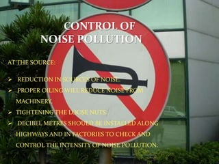 CONTROL OF
NOISE POLLUTION
AT THE SOURCE:
 REDUCTION IN SOURCES OF NOISE.
 PROPER OILING WILL REDUCE NOISE FROM
MACHINERY.
 TIGHTENING THE LOOSE NUTS.
 DECIBEL METRES SHOULD BE INSTALLED ALONG
HIGHWAYS AND IN FACTORIES TO CHECK AND
CONTROL THE INTENSITY OF NOISE POLLUTION.
 