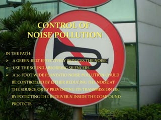 CONTROL OF
NOISE POLLUTION
IN THE PATH:
 A GREEN-BELT EFFECTIVELY REDUCES THE NOISE.
 USE THE SOUND ABSORBING SILENCERS.
 A 20 FOOT WIDE PLANTATIO NOISE POLLUTION COULD
BE CONTROLLED BY EITHER REDUCING THE NOISE AT
THE SOURCE OR BY PREVENTING ITS TRANSMISSION OR
BY POTECTING THE RECEIVER.N INSIDE THE COMPOUND
PROTECTS .
 