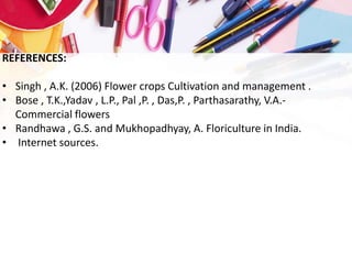 REFERENCES:
• Singh , A.K. (2006) Flower crops Cultivation and management .
• Bose , T.K.,Yadav , L.P., Pal ,P. , Das,P. , Parthasarathy, V.A.-
Commercial flowers
• Randhawa , G.S. and Mukhopadhyay, A. Floriculture in India.
• Internet sources.
 