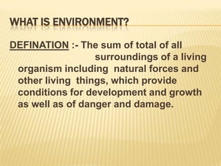WHAT IS ENVIRONMENT?
DEFINATION :- The sum of total of all
surroundings of a living
organism including natural forces and
other living things, which provide
conditions for development and growth
as well as of danger and damage.

 