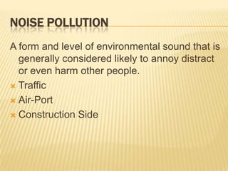 NOISE POLLUTION
A form and level of environmental sound that is
generally considered likely to annoy distract
or even harm other people.
 Traffic
 Air-Port
 Construction Side

 