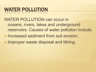 WATER POLLUTION
WATER POLLUTION can occur in
oceans, rivers, lakes and underground
reservoirs. Causes of water pollution include.
 Increased sediment from soil erosion.
 Improper waste disposal and littring.

 