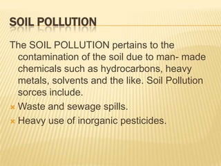 SOIL POLLUTION
The SOIL POLLUTION pertains to the
contamination of the soil due to man- made
chemicals such as hydrocarbons, heavy
metals, solvents and the like. Soil Pollution
sorces include.
 Waste and sewage spills.
 Heavy use of inorganic pesticides.

 