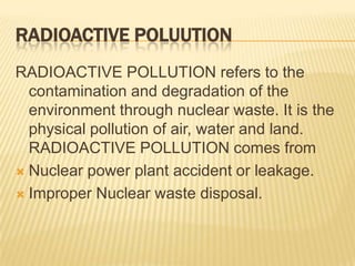 RADIOACTIVE POLUUTION
RADIOACTIVE POLLUTION refers to the
contamination and degradation of the
environment through nuclear waste. It is the
physical pollution of air, water and land.
RADIOACTIVE POLLUTION comes from
 Nuclear power plant accident or leakage.
 Improper Nuclear waste disposal.

 