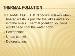 THERMAL POLLUTION
THERMAL POLLUTION occurs in lakes when
heated waste is put into the lakes and also
into the rivers. Thermal pollution solutions
would be to cool the water down.
 Power plant.
 Urban sprawl.
 Deforestation.

 