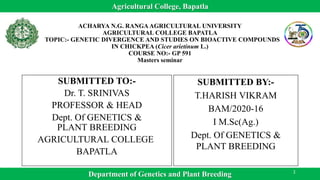 SUBMITTED TO:-
Dr. T. SRINIVAS
PROFESSOR & HEAD
Dept. Of GENETICS &
PLANT BREEDING
AGRICULTURAL COLLEGE
BAPATLA
SUBMITTED BY:-
T.HARISH VIKRAM
BAM/2020-16
I M.Sc(Ag.)
Dept. Of GENETICS &
PLANT BREEDING
ACHARYA N.G. RANGA AGRICULTURAL UNIVERSITY
AGRICULTURAL COLLEGE BAPATLA
TOPIC:- GENETIC DIVERGENCE AND STUDIES ON BIOACTIVE COMPOUNDS
IN CHICKPEA (Cicer arietinum L.)
COURSE NO:- GP 591
Masters seminar
Department of Genetics and Plant Breeding
Agricultural College, Bapatla
1
 