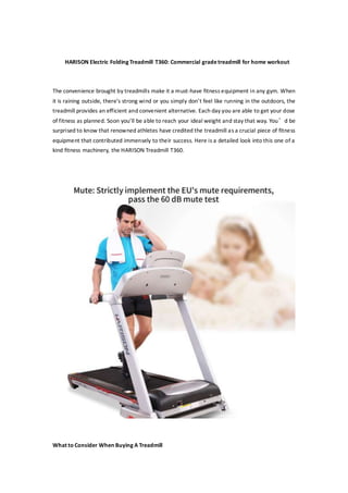 HARISON Electric Folding Treadmill T360: Commercial gradetreadmill for home workout
The convenience brought by treadmills make it a must-have fitness equipment in any gym. When
it is raining outside, there’s strong wind or you simply don’t feel like running in the outdoors, the
treadmill provides an efficient and convenient alternative. Each day you are able to get your dose
of fitness as planned. Soon you’ll be able to reach your ideal weight and stay that way. You’d be
surprised to know that renowned athletes have credited the treadmill as a crucial piece of fitness
equipment that contributed immensely to their success. Here is a detailed look into this one of a
kind fitness machinery, the HARISON Treadmill T360.
What to Consider When Buying A Treadmill
 
