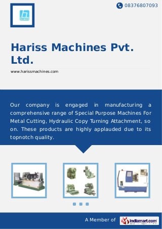 08376807093
A Member of
Hariss Machines Pvt.
Ltd.
www.harissmachines.com
Our company is engaged in manufacturing a
comprehensive range of Special Purpose Machines For
Metal Cutting, Hydraulic Copy Turning Attachment, so
on. These products are highly applauded due to its
topnotch quality.
 