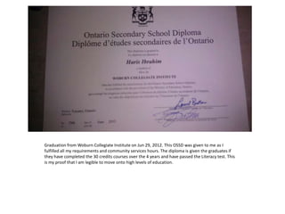 Graduation from Woburn Collegiate Institute on Jun 29, 2012. This OSSD was given to me as I
fulfilled all my requirements and community services hours. The diploma is given the graduates if
they have completed the 30 credits courses over the 4 years and have passed the Literacy test. This
is my proof that I am legible to move onto high levels of education.
 