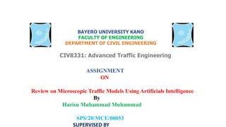 BAYERO UNIVERSITY KANO
FACULTY OF ENGINEERING
DEPARTMENT OF CIVIL ENGINEERING
CIV8331: Advanced Traffic Engineering
ASSIGNMENT
ON
Review on Microscopic Traffic Models Using Artificials Intelligence
By
Harisu Muhammad Muhammad
SPS/20/MCE/00053
SUPERVISED BY
 