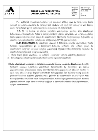 Prepared   :   S & Q Manager
                                                                                         Approved   :   General Manager
                                  CHART AND PUBLICATION                                  Date
                                                                                         Chapter
                                                                                                    :
                                                                                                    :
                                                                                                        01.11.2006

                                  CORRECTION GUIDELINES                                  Revision   :   1
                                                                                         Page       :   13 of 39



             PL ( published ) kısaltması haritanın yeni baskısının çıktığını veya bu harita yerine baska
     numaralı bir haritanın yayınlanıp bu haritanın iptal olduğunu belli etmek için kullanılır ve yeni baskısı
     cıkmıs haritayla ilgili gerekli açıklamalar Notice to mariners' in II. bölümündedir.
              P-T, PL ve tracing' ler disinda haritalara yapıstırılması gereken blok düzeltmeler
     bulunmaktadır. Bu düzeltmeler Notice to Mariners içinde II. bölümün sonundadır ve sayfaların arkaları
     kesilip yapıstırılabılmeleri için bostur. Bu düzeltmelerin diğer harita düzeltmelerinden farkı yoktur ve
     düzeltme numaraları kesinlikle haritaların sol alt köseleriyle, NP 133 A ya islenmelidir.
             BLOK DUZELTMELERI: Bu düzeltmeler kitapçığın II. Bölümünün sonunda bulunmaktadır. Kesilip
     haritalara yapıstırılabilmeleri için bu düzeltmelerin bulunduğu sayfaların arka sayfaları bostur. Bu
     düzeltmelerin numaraları ve hangi haritalara uygulanacağı kitapçığın indeks bölümünde mevcuttur. Bu
     düzeltmeleri genel olarak 2 ayrı gruba ayırabiliriz.
1)    Harita bilgisi olarak yayınlanan ve haritaların açıklamalar kısmına yapistırılan düzeltmeler
2)   Bir harita parçası olarak yayınlanan ve haritanın üzerine yapıstınlan düzeltmeler


1) Harita bilgisi olarak yayınlanan ve haritaların açıklamalar kısmına yapıstırılan Düzeltmeler: Genelde
     haritaların açıklayıcı bölümlerine yapıstınlacak düzeltmelerdir. Bu düzeltmeler için tracing
     yayınlanmaktadır ancak sadece tracing üzerinde blok olarak yapıstınlacak bölgenin mevkisi ve
     eğer varsa silinecek diğer bilgiler verilmektedir. Yani yapılacak olan düzeltme tracing üzerinde
     gösterilmez sadece düzeltme yapılacak mevki gösterilir. Bu düzeltmelerde sık sık yapılan hata
     tracing üzerindeki notun direk olarak haritaya islenmesidir. Halbuki doğru yöntem tracing' den düzeltme
     yapılacak mevkinin tespit edilip bu mevkie kitapçığın II. Bölümünden kesilen notun yapıstırılmasıdır.
     Asagıda örnek verilmistir.
 