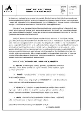 Prepared   :   S & Q Manager
                                                                                     Approved   :   General Manager
                                   CHART AND PUBLICATION                             Date
                                                                                     Chapter
                                                                                                :
                                                                                                :
                                                                                                    01.11.2006

                                   CORRECTION GUIDELINES                             Revision   :   1
                                                                                     Page       :   16 of 39



ise düzeltmenin yapılacağı harita numarası bulunmaktadır. Bu düzeltmelerden hiçbiri düzeltmenin uygulanması
gereken ve sol alt kosede belirtilen haritanm dismda aynı bölgeyi kapsayan baska bir haritaya yapistmlmamalidir.
Yukarıda blok düzeltmeleri için 2 örnek sekil verilmistir. Birinci örnekte 4332/01 numaralı düzeltme 2092 numaralı
haritaya, 4338 numaralı düzeltme ise 1592 numaralı haritaya kesilip yapıstınlacaktır.

        Gemilerde genel olarak karsılasılan diğer bir problem ise düzeltme yapmak için kullanılmıs olan
tracing' lerin diğerlerinden ayrılarak farklı bir yerde saklanmasıdır. Bu yöntem eski tracingler kullanılmak
üzere arandığında kansıklıga sebep vermektedir. Kullanılmıs ve kullanılmamıs tüm tracing' ler aynı zarf
içine sıra numarasına konarak saklanmalıdır.

        Notice to Mariners' lar ve tracing' ler kullanıldıktan sonra atılmamalı ve arandığında kolayca
bulunabilecek sekilde muhafaza edilmelidir. Notice to mariners' ların eksiksiz olarak muhafaza edilmesi port
state kontrolleri ve inspectionlar için bir kuraldır. Yapılan port state kontrolleri ve inspectionlarda kimi
zaman enspektörler tarafından bir harita seçilerek bu haritaya uygulanmis olan bazı düzeltmelerin sorumlu
zabit tarafından getirilmesi istenmektedir. Haritada yapılmıs olarak haritanın sol alt kosesinde kayitlı
gozuken düzeltmelerin tekrar enspektör tarafından kontrolü yapılmakta ve yapılmıs gözüktüğü halde
yapılmamıs olan bir düzeltmenin tespit edilmesi halinde enspektörde tüm köprüüstü sistemi hakkında
olumsuz gorus hakim olmaktadır. Ayrıca burada enspektör tarafından dikkat edilen diğer bir nokta ise
istenilen düzeltmelerin kısa bir zaman içinde bulunup bulunamadığıdır. Bu da ancak eski notice to
mariners' larm duzenli olarak saklanmis olmasıyla olabilir.

        HARITA DÜZELTMELERINDE BAZI TERIMLERIN AÇIKLANMASI

        I ) INSERT: Yeni bir bilginin haritaya i§lenmesi veya DELETE ile beraber
kullanıldığı zaman harita üzerinde bir bilginin silinerek yerine ba§ka bir bilginin
yazılması için kullanılır.


         II ) AMEND: Haritada belirtilmis. bir mevkide zaten var olan bir özelliğin
degis.tirilmesi için kullanılır.
                   Örnek: Amend range of light to, 10M 36 32.9N 60 54.18E Örnekte fenerin
sadece range' inin 10M olarak degistirilmesi istenmistir.


         III ) SUBSTITUTE: Haritada bir mevkide zaten var olan bir seklin, mevkisi
degismeden sadece seklinde bir degisiklik meydana gelmisse substitute kullanılır.
Haritada yapılması istenilen sekil substitute teriminden hemen sonra belirtilir.


         IV ) MOVE : Haritada bulunan bir seklin veya karakterin özelliği    degismedigi
halde mevkisindeki kucuk bir degisimi belirtmek için kullanılır.


Örnek: Move starboard conical buoy from: 56 00,8N 45 05,2E
                                                            to : 56 00,0N 45 05,6E
 
