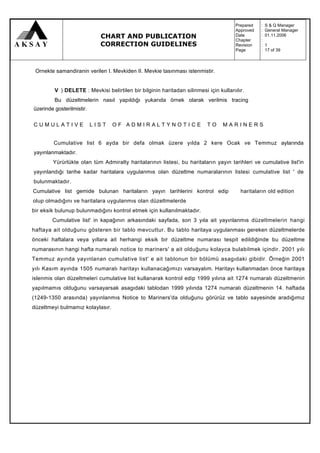 Prepared   :   S & Q Manager
                                                                                      Approved   :   General Manager
                             CHART AND PUBLICATION                                    Date
                                                                                      Chapter
                                                                                                 :
                                                                                                 :
                                                                                                     01.11.2006

                             CORRECTION GUIDELINES                                    Revision   :   1
                                                                                      Page       :   17 of 39



 Ornekte samandiranin verilen I. Mevkiden II. Mevkie tasınması istenmistir.


         V ) DELETE : Mevkisi belirtilen bir bilginin haritadan silinmesi için kullanılır.
         Bu düzeltmelerin nasıl yapıldığı yukarıda örnek olarak verilmis tracing
üzerinde gosterilmistir.

CUMULATIVE                 LIST   OF ADMIRALTYNOTICE                      TO    MARINERS


         Cumulative list 6 ayda bir defa olmak üzere yılda 2 kere Ocak ve Temmuz aylarında
yayınlanmaktadır.
        Yürürlükte olan tüm Admiralty haritalarının listesi, bu haritaların yayın tarihleri ve cumulative list'in
yayınlandığı tarihe kadar haritalara uygulanmıs olan düzeltme numaralarının listesi cumulative list ' de
bulunmaktadır.
Cumulative list gemide bulunan haritaların yayın tarihlerini kontrol edip               haritaların old edition
olup olmadığını ve haritalara uygulanmıs olan düzeltmelerde
bir eksik bulunup bulunmadığını kontrol etmek için kullanılmaktadır.
        Cumulative list' in kapağının arkasındaki sayfada, son 3 yıla ait yayınlanmıs düzeltmelerin hangi
haftaya ait olduğunu gösteren bir tablo mevcuttur. Bu tablo haritaya uygulanması gereken düzeltmelerde
önceki haftalara veya yıllara ait herhangi eksik bir düzeltme numarası tespit edildiğinde bu düzeltme
numarasının hangi hafta numaralı notice to mariners' a ait olduğunu kolayca bulabilmek içindir. 2001 yılı
Temmuz ayında yayınlanan cumulative list' e ait tablonun bir bölümü asagıdaki gibidir. Örneğin 2001
yılı Kasım ayında 1505 numaralı haritayı kullanacağımızı varsayalım. Haritayı kullanmadan önce haritaya
islenmis olan düzeltmeleri cumulative list kullanarak kontrol edip 1999 yılına ait 1274 numaralı düzeltmenin
yapılmamıs olduğunu varsayarsak asagıdaki tablodan 1999 yılında 1274 numaralı düzeltmenin 14. haftada
(1249-1350 arasında) yayınlanmıs Notice to Mariners'da olduğunu görürüz ve tablo sayesinde aradığımız
düzeltmeyi bulmamız kolaylasır.
 