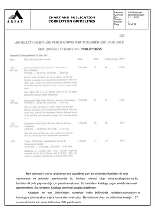 Prepared   :   S & Q Manager
                                                                                       Approved   :   General Manager
                            CHART AND PUBLICATION                                      Date
                                                                                       Chapter
                                                                                                  :
                                                                                                  :
                                                                                                      01.11.2006

                            CORRECTION GUIDELINES                                      Revision   :   1
                                                                                       Page       :   20 of 39




        New admiralty charts (published and available) yani bu bölümdeki haritalar ilk defa
yayınlanmıs   ve admiralty     acentalarında   bu   haritalar    mevcut    olup   harita katalogunda ise bu
haritalar ilk defa yayınlandığı için yer almamaktadır. Bu haritaların kataloga uygun sekilde islenmesi
gerekmektedir. Bu haritaların kataloga islenmesi asagida anlatılmıstır.
         Katalogun    en   son   bölümündeki     numerical      index   bölümünde   haritaların numaraları ve
katalogda bulunacakları sayfa numaraları mevcuttur. Bu bölümde chart no bölümüne örneğin 157
numaralı harita için page bölümüne (58) yazılmalıdır.
 