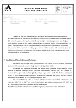 Prepared   :   S & Q Manager
                                                                                          Approved   :   General Manager
                                  CHART AND PUBLICATION                                   Date
                                                                                          Chapter
                                                                                                     :
                                                                                                     :
                                                                                                         01.11.2006

                                  CORRECTION GUIDELINES                                   Revision   :   1
                                                                                          Page       :   23 of 39




               Yukarıda ise yine aynı ana baslik altında yayınlanan yeni publication ların listesi mevcuttur.
       Yukarıdaki bölüm 41/01 numaralı notice to mariners' tan alınmıs olup NP 63 numaralı Pilot Kitabı için NP
       63s numaralı supplementin (supplement No 8) yayınlandığını ve eski supplementin iptal olduğunu
       duyurmaktadır. O halde bu pilot kitabını kullanacak gemi için sorumlu vardiya zabiti bu supplement için
       gerekli isteği yapmalıdır. Eğer bu kitap gemide mevcut değil ise bile bu supplementin yayınlanmıs
       olduğunu not etmeli ve geminin bu bölgeye gitme durumu söz konusu olduğunda pilot kitabı için istekte
       bulunulurken supplement için de istekte bulunulmalıdır. Supplementlerin pilot kitaplarından ayrı olarak
       istenmesi gerektiği unutulmamalıdır.




B) New Editions of Admiralty Charts and Publications

               New edition yani katalogda zaten var olan haritanın yeni baskısı cıkmıs ve haritanın edition tarihi
       degismistir. Kimi zaman da haritanın ölçeği ve unvanında degisiklikler olabilir.
               Bu haritalar için katalogda düzeltmeler su sekilde yapılır. Asagidaki örnekte baslıgın hemen
       altındaki alt baslıkta görüldüğü gibi bu haritaların edition tarihleri 3 Mayıs 2001 dir. Örneğin 243
       numaralı harita için haritanın katalogda bulunduğu sayfa açılır. ( sayfa 42) Haritanın katalogdaki
       unvanı ve ölçeği karsılastınlarak degisiklikler varsa düzeltilir. Katalogda new editions bölümüne haritanın
       edition tarihi yazılarak (May 2001) düzeltme tamamlanmıs olunur.
               243 numaralı harita için notice to mariners' ta harita unvanının hemen altında bulunan notta yeni
       harita için 4636(P)/98 ve 4037(P)/00 numaralı düzeltmelerin iptal olduğu notu dusulmustur. NP 133 A' daki
       P-T bölümünden bu numaralı düzeltmelerin silinmesi gerekmektedir.
       New editions publications bölümünde ise yeni baskısı gikmis. publicationların listesi verilmektedir.
 