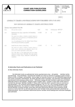 Prepared   :   S & Q Manager
                                                                                  Approved   :   General Manager
                           CHART AND PUBLICATION                                  Date
                                                                                  Chapter
                                                                                             :
                                                                                             :
                                                                                                 01.11.2006

                           CORRECTION GUIDELINES                                  Revision   :   1
                                                                                  Page       :   24 of 39




2) Admiralty Charts and Publications to be Published

A) New Admiralty Charts


         Bu bölümdeki harita ve publicationlar henüz yaymlanmamıs olup alt baslıkta         belirtilen tarihte
yayınlanacağı duyurulmaktadır. Yayınlanacak haritalar için notice to mariners' ta haritanın enlem boylam
olarak sınırları ve ölçeği verilmektedir. Ayrıca diğer bir sütunda Charts to be WITHDRAWN balıgı altında
bazı harita numaraları verilmektedir. Bu baslık altındaki harita numaraları, new admiralty chart bölümünde
yayınlanacak harita piyasaya çıktığı zaman, Withdrawn baslıgı altındaki haritaların iptal olup yürürlükten
kalkacağı anlamını tasımaktadır. Asagıda verilen örnekte (18/01 numaralı 3 mayıs 2001 tarihli notice to
mariners tan alınmıstır. Belirtilen haritalar 31 Mayıs 2001 tarihinde 22/01 numaralı notice to mariners ta
yayınlanacaktır.) 157 numaralı harita piyasaya çıktığında 138,141,321,322 numaralı haritaların iptal
edileceği anlasılmalıdır. Bu nedenle bu bölüm dikkatle takip edilmeli eğer elimizde Withdrawn baslıgı
altında belirtilen numaralı haritalar varsa New admiralty bölümünde belirtilen harita piyasaya çıktığı
zaman bu harita istenmeli ve elimizde iptal olmus olan haritalar harita çekmecelerinden çıkarılmalı ve
kullanılmamalıdır. Ayrıca withdrawn bölümünde bulunan haritalar harita katalogundan bulunarak katalogda
iptal edilmelidir.
 