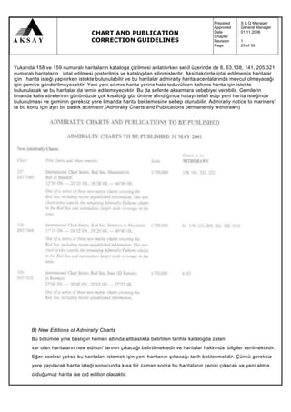 Prepared   :   S & Q Manager
                                                                                            Approved   :   General Manager
                                   CHART AND PUBLICATION                                    Date
                                                                                            Chapter
                                                                                                       :
                                                                                                       :
                                                                                                           01.11.2006

                                   CORRECTION GUIDELINES                                    Revision   :   1
                                                                                            Page       :   25 of 39




Yukarıda 158 ve 159 numaralı haritaların kataloga çizilmesi anlatılırken sekil üzerinde de 8, 63,138, 141, 205,321
numaralı haritaların iptal edilmesi gosterilmis ve katalogdan silinmislerdir. Aksi takdirde iptal edilmemis haritalar
için harita isteği yapılırken istekte bulunulabilir ve bu haritalar admiralty harita acentalarında mevcut olmayacağı
için gemiye gönderilmeyecektir. Yani yeni cıkmıs harita yerine hala tedavülden kalkmis harita için istekte
bulunulacak ve bu haritalar da temin edilemeyecektir. Bu da seferde aksamlara sebebiyet verebilir. Gemilerin
limanda kalıs sürelerinin günümüzde çok kısaldığı göz önüne alındığında hatayı telafi edip yeni harita isteğinde
bulunulması ve geminin gereksiz yere limanda harita beklemesine sebep olunabilir. Admiralty notice to mariners'
ta bu konu için ayrı bir baslık acılmıstır.(Admiralty Charts and Publications permanently withdrawn)




       B) New Editions of Admiralty Charts
       Bu bölümde yine baslıgın hemen altında altbaslıkta belirtilen tarihte katalogda zaten
        var olan haritaların new edition' larının çıkacağı belirtilmektedir ve haritalar hakkında bilgiler verilmektedir.
        Eğer acelesi yoksa bu haritaları istemek için yeni haritanın çıkacağı tarih beklenmelidir. Çünkü gereksiz
        yere yapılacak harita isteği sonucunda kısa bir zaman sonra bu haritaların yenisi çıkacak ve yeni almıs.
        olduğumuz harita ise old edition olacaktır.
 