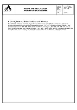 Prepared   :   S & Q Manager
                                                                                Approved   :   General Manager
                          CHART AND PUBLICATION                                 Date
                                                                                Chapter
                                                                                           :
                                                                                           :
                                                                                               01.11.2006

                          CORRECTION GUIDELINES                                 Revision   :   1
                                                                                Page       :   26 of 39




3) Admiralty Charts and Publications Permanently Withdrawn
Bu bölümde notice to mariners' ın yayınlandığı hafta içinde new edition' ı cıkmıs veya new chart
yayınlanmasıyla iptal olmus haritaların listesi verilmektedir. Yani 22/01 numaralı notice to mariners' taki
bölüm incelendiğinde 157, 158, 159 numaralı haritaların çıkmasıyla 8, 63, 138, 141, 205, 321, 322 ve
3049 numaralı haritalar iptal (cancel) olmustur. 1627, 2277, 2508, 2560 ve 2561 numaralı haritaların ise
new editionları cıkmıstır ve aynı numarayı tasıyan eski basımlı haritalar old edition olmuslardır.
 