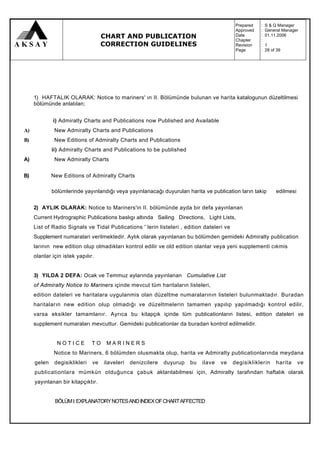 Prepared   :   S & Q Manager
                                                                                            Approved   :   General Manager
                                    CHART AND PUBLICATION                                   Date
                                                                                            Chapter
                                                                                                       :
                                                                                                       :
                                                                                                           01.11.2006

                                    CORRECTION GUIDELINES                                   Revision   :   1
                                                                                            Page       :   28 of 39




     1) HAFTALIK OLARAK: Notice to mariners' ın II. Bölümünde bulunan ve harita katalogunun düzeltilmesi
     bölümünde anlatılan;


             i) Admiralty Charts and Publications now Published and Available
A)            New Admiralty Charts and Publications
B)            New Editions of Admiralty Charts and Publications
             ii) Admiralty Charts and Publications to be published
A)            New Admiralty Charts


B)           New Editions of Admiralty Charts

             bölümlerinde yayınlandığı veya yayınlanacağı duyurulan harita ve publication ların takip           edilmesi


     2) AYLIK OLARAK: Notice to Mariners'in II. bölümünde ayda bir defa yayınlanan
     Current Hydrographic Publications baslıgı altında Sailing Directions, Light Lists,
     List of Radio Signals ve Tidal Publications ' lerin listeleri , edition dateleri ve
     Supplement numaralari verilmektedir. Aylık olarak yayınlanan bu bölümden gemideki Admiralty publication
     larının new edition olup olmadıkları kontrol edilir ve old edition olanlar veya yeni supplementi cıkmis
     olanlar için istek yapılır.


     3) YILDA 2 DEFA: Ocak ve Temmuz aylarında yayınlanan Cumulative List
     of Admiralty Notice to Mariners içinde mevcut tüm haritaların listeleri,
     edition dateleri ve haritalara uygulanmis olan düzeltme numaralarının listeleri bulunmaktadır. Buradan
     haritaların new edition olup olmadığı ve düzeltmelerin tamamen yapılıp yapılmadığı kontrol edilir,
     varsa eksikler tamamlanır. Ayrıca bu kitapçık içinde tüm publicationların listesi, edition dateleri ve
     supplement numaraları mevcuttur. Gemideki publicationlar da buradan kontrol edilmelidir.


               NOTICE          TO    MARINERS
              Notice to Mariners, 6 bölümden olusmakta olup, harita ve Admiralty publicationlarında meydana
     gelen    degisiklikleri   ve   ilaveleri   denizcilere   duyurup   bu   ilave   ve    degisikliklerin      harita     ve
     publicationlara mümkün olduğunca çabuk aktarılabilmesi için, Admiralty tarafından haftalık olarak
     yayınlanan bir kitapçıktır.


              BÖLÜM I: EXPLANATORY NOTES AND INDEX OF CHART AFFECTED
 