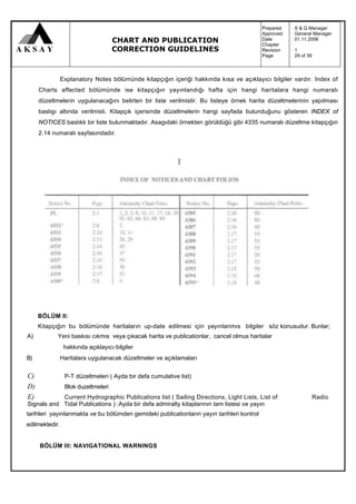 Prepared   :   S & Q Manager
                                                                                           Approved   :   General Manager
                                     CHART AND PUBLICATION                                 Date
                                                                                           Chapter
                                                                                                      :
                                                                                                      :
                                                                                                          01.11.2006

                                     CORRECTION GUIDELINES                                 Revision   :   1
                                                                                           Page       :   29 of 39



                Explanatory Notes bölümünde kitapçığın içeriği hakkında kısa ve açıklayıcı bilgiler vardır. Index of
     Charts affected bölümünde ise kitapçığın yayınlandığı hafta için hangi haritalara hangi numaralı
     düzeltmelerin uygulanacağını belirten bir liste verilmistir. Bu listeye örnek harita düzeltmelerinin yapılması
     baslıgı altında verilmisti. Kitapçık içerisinde düzeltmelerin hangi sayfada bulunduğunu gösteren INDEX of
     NOTICES baslıklı bir liste bulunmaktadır. Asagıdaki örnekten görüldüğü gibi 4335 numaralı düzeltme kitapçığın
     2.14 numaralı sayfasındadır.




     BÖLÜM II:
     Kitapçığın bu bölümünde haritaların up-date edilmesi için yayınlanmıs bilgiler söz konusudur. Bunlar;
A)          Yeni baskısı cıkmıs veya çıkacak harita ve publicationlar, cancel olmus haritalar
                 hakkında açıklayıcı bilgiler
B)              Haritalara uygulanacak düzeltmeler ve açıklamaları


C)               P-T düzeltmeleri ( Ayda bir defa cumulative list)
D)               Blok duzeltmeleri
E)          Current Hydrographic Publications list ( Sailing Directions, Light Lists, List of                        Radio
Signals and Tidal Publications ) :Ayda bir defa admiralty kitaplarının tam listesi ve yayın
tarihleri yayınlanmakta ve bu bölümden gemideki publicationların yayın tarihleri kontrol
edilmektedir.


     BÖLÜM III: NAVIGATIONAL WARNINGS
 