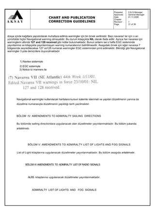 Prepared   :   S & Q Manager
                                                                                             Approved   :   General Manager
                                      CHART AND PUBLICATION                                  Date
                                                                                             Chapter
                                                                                                        :
                                                                                                        :
                                                                                                            01.11.2006

                                      CORRECTION GUIDELINES                                  Revision   :   1
                                                                                             Page       :   31 of 39




dosya içinde kağıtlara yapıstınlarak muhafaza edilmis warningler için bir örnek verilmistir. Bazı navarea' lar için o an
yürürlükte hiçbir Navigational warning olmayabilir. Bu durum kitapçıkta NIL olarak ifade edilir. Ayrıca her navarea için
warninglerin altında 127 and 128 received gibi notlar bulunmaktadır. Bunun anlamı ise o hafta EGC sisteminde
yayınlanmıs ve kitapçıkta yayınlanmayan warning numaralarının belirtilmesidir. Asagıdaki örnek için eğer navarea 7
bölgesinde seyredilecekse 127 ve128 numaralı warningler EGC sisteminden print edilmelidir. Bilindiği gibi Navigational
warningler 3 yola denizcilere duyurulmaktadır


           1) Navtex sistemiyle
          2) EGC sistemiyle
          3) Notice to mariners ile




        Navigational warningler kullanılacak haritalara kursun kalemle islenmeli ve yapılan düzeltmenin yanına da
        düzeltme numarasıyla düzeltmenin yapıldığı tarih yazılmalıdır.



        BÖLÜM IV: AMENDMENTS TO ADMIRALTY SAILING DIRECTIONS

        Bu bölümde sailing directionlara uygulanacak olan düzeltmeler yayınlanmaktadır. Bu bölüm yukarıda
        anlatılmıstı.




                   BÖLÜM V: AMENDMENTS TO ADMIRALTY LIST OF LIGHTS AND FOG SIGNALS


        List of Light kitaplarına uygulanacak düzeltmeler yayınlanmaktadır. Bu bölüm asagıda anlatılmıstır.



                BÖLÜM VI: AMENDMENTS TO ADMIRALTY LIST OF RADIO SIGNALS



                   ALRS kitaplarına uygulanacak düzeltmeler yayınlanmaktadır.



                        ADMIRALTY LIST OF LIGHTS AND FOG SIGNALS
 