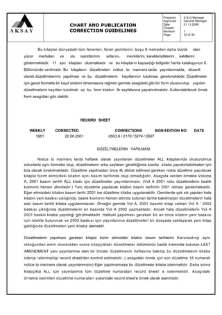 Prepared     :   S & Q Manager
                                                                                            Approved     :   General Manager
                                CHART AND PUBLICATION                                       Date
                                                                                            Chapter
                                                                                                         :
                                                                                                         :
                                                                                                             01.11.2006

                                CORRECTION GUIDELINES                                       Revision     :   1
                                                                                            Page         :   32 of 39



        Bu kitaplar dünyadaki tüm fenerleri, fener gemilerini, boyu 8 metreden daha büyük                          olan
yüzer    markaları     ve       sis   isaretlerinin   adlarını,     mevkilerini, karakteristiklerini , sekillerini
göstermektedir. 11 ayrı kitaptan olusmaktadır ve bu kitapların kapsadığı bölgeler harita katalogunun 6.
Bölümünde verilmistir. Bu kitapların düzeltmeleri notice to mariners larda yayınlanmakta, düzenli
olarak düzeltmelerinin yapılması ve bu düzeltmelerin              kayıtlarının tutulması gerekmektedir. Düzeltmeler
için genel formatta bir kayıt sistemi olmamasına rağmen gemide asagidaki gibi bir form olusturulup yapılan
düzeltmelerin kayıtları tutulmalı ve bu form kitabın ilk sayfalarına yapıstırılmalıdır. Kullanılabilecek örnek
form asagidaki gibi olabilir.




                                      RECORD SHEET

   WEEKLY            CORRECTED                            CORRECTIONS              SIGN EDITION NO                  DATE
     19/01               20.06.2001                    0503.9 / 2170 / 5274 / 5507


                                                 DÜZELTMELERIN YAPILMASI

         Notice to mariners larda haftalık olarak yayınlanan düzeltmeler ALL kitaplarında olusturulmus
sütunlarla aynı formatta olup, düzeltmelerin arka sayfaları gerektiğinde kesilip kitaba yapıstınlabilmeleri için
bos olarak bırakılmaktadır. Düzeltme yapılmadan önce ilk dikkat edilmesi gereken nokta düzeltme yapılacak
kitapla bizim elimizdeki kitabın aynı basım tarihinde olup olmadığıdır. Asagıda verilen örnekte Volume
A, 2001 basım tarihli ALL kitabı için düzeltmeler yayımlanmıstır. (Vol A 2001 notu düzeltmelerin baslık
kısmının hemen altındadır.) Yani düzeltme yapılacak kitabın basım tarihinin 2001 olması gerekmektedir.
Eğer elimizdeki kitabın basım tarihi 2001 ise düzeltme kitaba uygulanabilir. Gemilerde çok sık yapılan hata
kitabın yeni baskısı çıktığında, baslık kısmının hemen altında bulunan tarihe bakılmadan düzeltmelerin hala
eski basım tarihli kitaba uygulanmasıdır. Örneğin gemide Vol A, 2001 basımlı kitap varken Vol A ' 2002
baskısı çıktığında düzeltmelerin en basında Vol A 2002 yazmaktadır. Ancak hala düzeltmelerin Vol A
2001 baskılı kitaba yapıldığı görülmektedir. Halbuki yapılması gereken bir an önce kitabın yeni baskısı
için istekte bulunmak ve 2002 baskısı için yayınlanmıs düzeltmeleri bir dosyada saklayarak yeni kitap
geldiğinde düzeltmeleri yeni kitaba islemektir.


Düzeltmelerin yapılması gereken kitapla bizim elimizdeki kitabın basım tarihlerini Karsılastınp aynı
olduğundan emin olunduktan sonra kitapçıktaki düzeltmeler bölümünün baslik kısmında bulunan LAST
AMENDMENT yani yayınlanmıs olan bir önceki düzeltmenin haftasına bakılıp bu düzeltmelerin kitaba
islenip islenmedigi record sheet'den kontrol edilmelidir. ( asagıdaki örnek için son düzeltme 18 numaralı
notice to mariners olarak yayınlanmıstır) Eğer yapılmamıssa bu düzeltmeler kitaba islenmelidir. Daha sonra
kitapçıkta ALL için yayınlanmıs tüm düzeltme numaraları record sheet' e islenmelidir. Asagıdaki
örnekte belirtilen düzeltme numaraları yukarıdaki record sheet'e örnek olarak islenmistir.
 