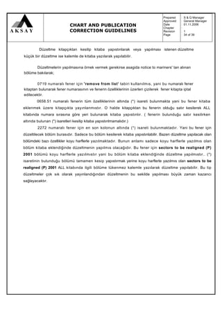 Prepared   :   S & Q Manager
                                                                                   Approved   :   General Manager
                             CHART AND PUBLICATION                                 Date
                                                                                   Chapter
                                                                                              :
                                                                                              :
                                                                                                  01.11.2006

                             CORRECTION GUIDELINES                                 Revision   :   1
                                                                                   Page       :   34 of 39



          Düzeltme kitapçıktan kesilip kitaba yapıstınlarak veya yapılması istenen düzeltme
küçük bir düzeltme ise kalemle de kitaba yazılarak yapılabilir.

       Düzeltmelerin yapılmasına örnek vermek gerekirse asagida notice to mariners' tan alınan
bölüme bakılarak;

        0719 numaralı fener için 'remove from list' tabiri kullanılmıs, yani bu numaralı fener
kitaptan bulunarak fener numarasının ve fenerin özelliklerinin üzerleri çizilerek fener kitapta iptal
edilecektir.
        0658.51 numaralı fenerin tüm özelliklerinin altında (*) isareti bulunmakta yani bu fener kitaba
eklenmek üzere kitapçıkta yayınlanmıstır. O halde kitapçıktan bu fenerin olduğu satır kesilerek ALL
kitabında numara sırasına göre yeri bulunarak kitaba yapıstınlır. ( fenerin bulunduğu satır kesilirken
altında bulunan (*) isaretleri kesilip kitaba yapıstınlmamalıdır.)
         2272 numaralı fener için en son kolonun altında (*) isareti bulunmaktadır. Yani bu fener için
düzeltilecek bölüm burasıdır. Sadece bu bölüm kesilerek kitaba yapıstınlabilir. Bazen düzeltme yapılacak olan
bölümdeki bazı özellikler koyu harflerle yazılmaktadır. Bunun anlamı sadece koyu harflerle yazılmıs olan
bölüm kitaba eklendiğinde düzeltmenin yapılmıs olacağıdır. Bu fener için sectors to be realigned (P)
2001 bölümü koyu harflerle yazılmıstır yani bu bölüm kitaba eklendiğinde düzeltme yapılmıstır.. (*)
isaretinin bulunduğu bölümü tamamen kesip yapıstırmak yerine koyu harflerle yazılmıs olan sectors to be
realigned (P) 2001 ALL kitabında ilgili bölüme tükenmez kalemle yazılarak düzeltme yapılabilir. Bu tip
düzeltmeler çok sık olarak yayınlandığından düzeltmenin bu sekilde yapılması büyük zaman kazancı
sağlayacaktır.
 