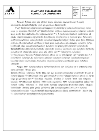 Prepared     :   S & Q Manager
                                                                                  Approved     :   General Manager
                           CHART AND PUBLICATION                                  Date
                                                                                  Chapter
                                                                                               :
                                                                                               :
                                                                                                   01.11.2006

                           CORRECTION GUIDELINES                                  Revision     :   1
                                                                                  Page         :   36 of 39



         Temprory Notices askeri atıs talimleri, tarama calısmaları seyir yardımcıları vb. geçici
calısmalardan denizcileri haberdar etmek için yayınlanan düzeltmelerdir.
      P ve T düzeltmeleri notice to mariners kitapçığının II. bölümünde ve harita düzeltmelerinden hemen
sonra yer almaktadır. Gemide P ve T düzeltmeleri için bir klasör olusturulmalı ve her bölge için bu klasör
içinde ayrı bir dosya açılmalıdır. Her hafta yayınlanan P ve T düzeltmeleri kesilerek klasör içinde ait
olduğu bölgenin dosyasına konulmalıdır. Genelde ayda bir defa notice to mariners içinde Temporary
and Preliminary Notices baslıgı altında bir cumulative list yayınlanmaktadır. Bu liste içinde dünya 26 bölgeye
aynlmıstır. ( Gemide tutulacak olan klasör ve klasör içinde olusturulacak olan dosyalar cumulative list' de
belirtilen 26 bölge esas alınarak hazırlanır) Cumulative list içinde ba§lik bölümünün hemen altında
Cancelled Notices bölümü bulunmakta bu bölümde bir önceki ay yayınlanmıs olan cumulative list'den bu
cumulative list' e kadar olan zaman içinde iptal edilmis olan P-T notice' lerinin numaraları
yayınlanmaktadır. Cancelled Notices bölümünün altında ise her bir bölge için o an yürürlükte olan P-T
notice' lerinin numaraları, bu notice' lerden etkilenen haritaların numaraları ve noticelerin içerikleri
hakkında bilgiler bulunmaktadır. Cumulative list yenisi yayınlana kadar klasörün içinde muhafaza
edilmelidir.
        Asagıda 44/01 numaralı notice to mariners' tan alınmıs olan cumulative list' in bir bölümü örnek
olarak verilmistir. Örneğe göre;
Cancelled Notices bölümünde her bir bölge için ayrı ayrı iptal edilmis notice' ler verilmistir. Örneğin 2
numaralı bölgede 3334/01 numaralı notice iptal edilmistir. Cancelled Notices bölümünün altında ise her bir
bölge için yürürlükte olan P-T lerin listesi mevcuttur. Örnekten; 2 numaralı British Isles bölgesine
bakarsak 1071/98 numaralı düzeltme ( 1998 yılında yayınlanmıs 1071 numaralı düzeltme) sadece 633
numaralı haritayı etkilemektir ve liman içinde marinada dalgakıranda (breakwater) calısma olduğunu
belirtmektedir. 285/00 ( 2000 yılında yayınlanmıs 285 numaralı düzeltme) 2655, 2675 numaralı
haritaları etkilemektedir ve su altında kablo dosendigi ( submarine cable) belirtilmektedir. ( Detaylı bilgi
ve açıklamalar için ilgili noticeler bulunup okunmalıdır.)
 