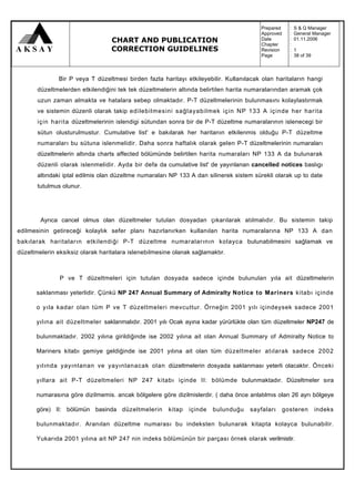 Prepared     :   S & Q Manager
                                                                                        Approved     :   General Manager
                                  CHART AND PUBLICATION                                 Date
                                                                                        Chapter
                                                                                                     :
                                                                                                     :
                                                                                                         01.11.2006

                                  CORRECTION GUIDELINES                                 Revision     :   1
                                                                                        Page         :   38 of 39



               Bir P veya T düzeltmesi birden fazla haritayı etkileyebilir. Kullanılacak olan haritaların hangi
       düzeltmelerden etkilendiğini tek tek düzeltmelerin altında belirtilen harita numaralarından aramak çok
       uzun zaman almakta ve hatalara sebep olmaktadır. P-T düzeltmelerinin bulunmasını kolaylastırmak
       ve sistemin düzenli olarak takip edilebilmesini sağlayabilmek için NP 133 A içinde her harita
       için harita düzeltmelerinin islendigi sütundan sonra bir de P-T düzeltme numaralarının islenecegi bir
       sütun olusturulmustur. Cumulative list' e bakılarak her haritanın etkilenmis olduğu P-T düzeltme
       numaraları bu sütuna islenmelidir. Daha sonra haftalık olarak gelen P-T düzeltmelerinin numaraları
       düzeltmelerin altında charts affected bölümünde belirtilen harita numaraları NP 133 A da bulunarak
       düzenli olarak islenmelidir. Ayda bir defa da cumulative list' de yayınlanan cancelled notices baslıgı
       altındaki iptal edilmis olan düzeltme numaraları NP 133 A dan silinerek sistem sürekli olarak up to date
       tutulmus olunur.




        Ayrıca cancel olmus olan düzeltmeler tutulan dosyadan çıkarılarak atılmalıdır. Bu sistemin takip
edilmesinin getireceği kolaylık sefer planı hazırlanırken kullanılan harita numaralarına NP 133 A dan
bakılarak haritaların etkilendiği P-T düzeltme numaralarının kolayca bulunabilmesini sağlamak ve
düzeltmelerin eksiksiz olarak haritalara islenebilmesine olanak sağlamaktır.



               P ve T düzeltmeleri için tutulan dosyada sadece içinde bulunulan yıla ait düzeltmelerin

       saklanması yeterlidir. Çünkü NP 247 Annual Summary of Admiralty Notice to Mariners kitabı içinde

       o yıla kadar olan tüm P ve T düzeltmeleri mevcuttur. Örneğin 2001 yılı içindeysek sadece 2001

       yılına ait düzeltmeler saklanmalıdır. 2001 yılı Ocak ayına kadar yürürlükte olan tüm düzeltmeler NP247 de

       bulunmaktadır. 2002 yılına girildiğinde ise 2002 yılına ait olan Annual Summary of Admiralty Notice to

       Mariners kitabı gemiye geldiğinde ise 2001 yılına ait olan tüm düzeltmeler atılarak sadece 2002

       yılında yayınlanan ve yayınlanacak olan düzeltmelerin dosyada saklanması yeterli olacaktır. Önceki

       yıllara ait P-T düzeltmeleri NP 247 kitabı içinde II: bölümde bulunmaktadır. Düzeltmeler sıra

       numarasına göre dizilmemis. ancak bölgelere göre dizilmislerdir. ( daha önce anlatılmıs olan 26 ayrı bölgeye

       göre) II: bölümün basinda düzeltmelerin         kitap   içinde   bulunduğu   sayfaları      gosteren         indeks

       bulunmaktadır. Aranılan düzeltme numarası bu indeksten bulunarak kitapta kolayca bulunabilir.

       Yukarıda 2001 yılına ait NP 247 nin indeks bölümünün bir parçası örnek olarak verilmistir.
 