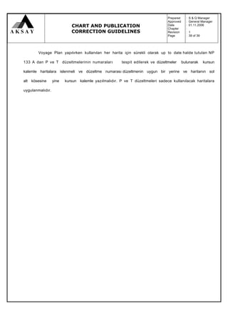 Prepared     :   S & Q Manager
                                                                                Approved     :   General Manager
                            CHART AND PUBLICATION                               Date
                                                                                Chapter
                                                                                             :
                                                                                             :
                                                                                                 01.11.2006

                            CORRECTION GUIDELINES                               Revision     :   1
                                                                                Page         :   39 of 39




        Voyage Plan yapılırken kullanılan her harita için sürekli olarak up to date halde tutulan NP

133 A dan P ve T düzeltmelerinin numaraları            tespit edilerek ve düzeltmeler      bulunarak        kursun

kalemle haritalara islenmeli ve düzeltme numarası düzeltmenin uygun bir yerine ve haritanın sol

alt kösesine      yine   kursun kalemle yazılmalıdır. P ve T düzeltmeleri sadece kullanılacak haritalara

uygulanmalıdır.
 