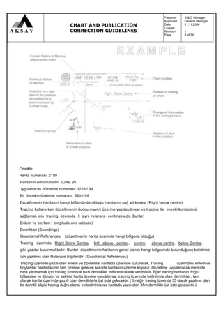 Prepared    :   S & Q Manager
                                                                                             Approved    :   General Manager
                                CHART AND PUBLICATION                                        Date
                                                                                             Chapter
                                                                                                         :
                                                                                                         :
                                                                                                             01.11.2006

                                CORRECTION GUIDELINES                                        Revision    :   1
                                                                                             Page        :   8 of 39




Örnekte:
Harita numarası: 2189
Haritanın edition tarihi: JUNE 95
Uygulanacak düzeltme numarası: 1228 / 99
Bir önceki düzeltme numarası: 980 / 99
Düzeltmenin haritanın hangi bölümünde olduğu:Haritanın sağ alt kosesi (Right below centre)
Tracing kullanırken düzeltmenin doğru mevkii üzerine yapılabilmesi ve tracing ile mevki kontrolünü
sağlamak için tracing üzerinde 3 ayrı referans verilmektedir. Bunlar;
Enlem ve boylam ( longitude and latitude)
Derinlikler (Soundings)
Quadrantal Referances        (düzeltmenin harita üzerinde hangi bölgede olduğu)
Tracing üzerinde Right Below Centre,            left above centre ,       centre,    above centre, below Centre,
gibi yazılar bulunmaktadır. Bunlar düzeltmenin haritanın genel olarak hangi bölgesinde bulunduğunu belirtmek
için yazılmıs olan Referans bilgileridir. (Quadrantal Referances)
Tracing üzerinde yazılı olan enlem ve boylamlar haritada üzerinde bulunarak, Tracing                     üzerindeki enlem ve
boylamlar haritadakinin tam üzerine gelecek sekilde haritanın üzerine koyulur. Düzeltme uygulanacak mevkide
hata yapmamak için tracing üzerinde bazı derinlikler referans olarak verilmistir. Eğer tracing haritanın doğru
bölgesine ve düzgün bir sekilde harita üzerine konulduysa, tracing üzerinde belirtilmis olan derinlikler, tam
olarak harita üzerinde yazılı olan derinliklerle üst üste gelecektir. ( örneğin tracing üzerinde 35 olarak yazılmıs olan
bir derinlik bilgisi tracing doğru olarak yerlestirilmis ise haritada yazılı olan 35m derinlikle üst üste gelecektir.)
 