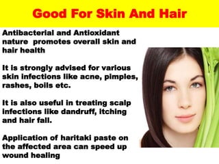Good For Skin And Hair
Antibacterial and Antioxidant
nature promotes overall skin and
hair health
It is strongly advised for various
skin infections like acne, pimples,
rashes, boils etc.
It is also useful in treating scalp
infections like dandruff, itching
and hair fall.
Application of haritaki paste on
the affected area can speed up
wound healing
 