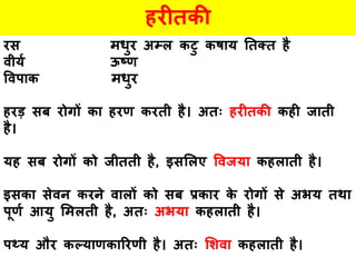 हरीतकी
रस मधुर अम्ल कटु कषाय ततक्त है
वीयय ऊष्ण
ववपाक मधुर
हरड़ सब रोगों का हरण करती है। अतः हरीतकी कही जाती
है।
यह सब रोगों को जीतती है, इसललए ववजया कहलाती है।
इसका सेवन करने वालों को सब प्रकार के रोगों से अभय तथा
पूणय आयु लमलती है, अतः अभया कहलाती है।
पथ्य और कल्याणकाररणी है। अतः लिवा कहलाती है।
 