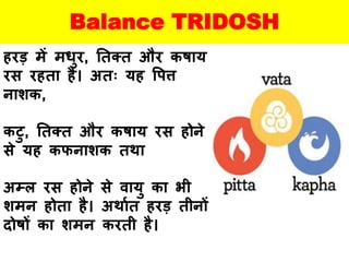 Balance TRIDOSH
हरड़ में मधुर, ततक्त और कषाय
रस रहता है। अतः यह वपत्त
नािक,
कटु, ततक्त और कषाय रस होने
से यह कफनािक तथा
अम्ल रस होने से वायु का भी
िमन होता है। अथायत हरड़ तीनों
दोषों का िमन करती है।
 