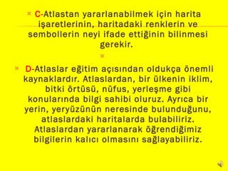 C- Atlastan yararlanabilmek için harita işaretlerinin, haritadaki renklerin ve sembollerin neyi ifade ettiğinin bilinmesi gerekir.          D- Atlaslar eğitim açısından oldukça önemli kaynaklardır. Atlaslardan, bir ülkenin iklim, bitki örtüsü, nüfus, yerleşme gibi konularında bilgi sahibi oluruz. Ayrıca bir yerin, yeryüzünün neresinde bulunduğunu, atlaslardaki haritalarda bulabiliriz. Atlaslardan yararlanarak öğrendiğimiz bilgilerin kalıcı olmasını sağlayabiliriz. 