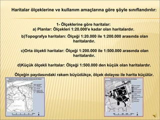Haritalar ölçeklerine ve kullanım amaçlarına göre şöyle sınıflandırılır :   1- Ölçeklerine göre haritalar:  a) Planlar: Ölçekleri 1:20.000'e kadar olan haritalardır.   b)Topografya haritaları: Ölçeği 1:20.000 ile 1:200.000 arasında olan haritalardır.  c)Orta ölçekli haritalar: Ölçeği 1:200.000 ile 1:500.000 arasında olan haritalardır.  d)Küçük ölçekli haritalar: Ölçeği 1:500.000 den küçük olan haritalardır.  Ölçeğin paydasındaki rakam büyüdükçe, ölçek dolayısı ile harita küçülür.   