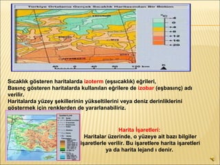 Sıcaklık gösteren haritalarda  izoterm  (eşsıcaklık) eğrileri, Basınç gösteren haritalarda kullanılan eğrilere de  izobar  (eşbasınç) adı verilir.  Haritalarda yüzey şekillerinin yükseltilerini veya deniz derinliklerini göstermek için renklerden de yararlanabiliriz.   Harita İşaretleri:   Haritalar üzerinde, o yüzeye ait bazı bilgiler işaretlerle verilir. Bu işaretlere harita işaretleri ya da harita lejand ı denir.   