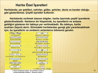 Harita Özel İşaretleri  Haritalarda; yer şekilleri, nehirler, göller, şehirler, deniz ve karalar olduğu gibi gösterilemez. Çeşitli işaretler kullanılır.          Haritalarda verilmek istenen bilgiler, harita üzerinde çeşitli işaretlerle gösterilmektedir. Haritanın bir köşesinde, bu işaretlerin ne anlama geldiğini gösteren bir tabloya yer verilmektedir. Bu tabloya, harita anahtarı (lejant) denir. Elimizdeki haritalardan gereği gibi yararlanabilmek için, bu işaretlerin ve renklerin anlamlarını bilmemiz gerekir.   