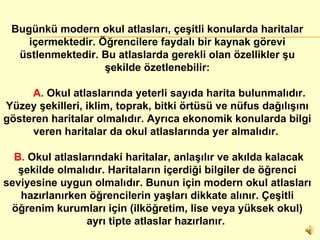 Bugünkü modern okul atlasları, çeşitli konularda haritalar içermektedir. Öğrencilere faydalı bir kaynak görevi üstlenmektedir. Bu atlaslarda gerekli olan özellikler şu şekilde özetlenebilir:          A.  Okul atlaslarında yeterli sayıda harita bulunmalıdır. Yüzey şekilleri, iklim, toprak, bitki örtüsü ve nüfus dağılışını gösteren haritalar olmalıdır. Ayrıca ekonomik konularda bilgi veren haritalar da okul atlaslarında yer almalıdır.          B.  Okul atlaslarındaki haritalar, anlaşılır ve akılda kalacak şekilde olmalıdır. Haritaların içerdiği bilgiler de öğrenci seviyesine uygun olmalıdır. Bunun için modern okul atlasları hazırlanırken öğrencilerin yaşları dikkate alınır. Çeşitli öğrenim kurumları için (ilköğretim, lise veya yüksek okul) ayrı tipte atlaslar hazırlanır.          