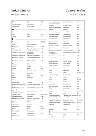 Index général

General Index

FRANÇAIS - ANGLAIS

FRENCH - ENGLISH

Pylône

Pylon

E 29

Pylône électrique

Electric pylon

Ed

Pylône treillis

Lattice tower

-

Quadrature

Quadrature

Hi

Quai

Quay

Quartz

Quartz

Remous, turbulences,
rides de courant, raz

Overfalls, tide rips

H 44

Renverse

Change of tide

H 31

Repère de nivellement

Benchmark

B 23

Réservé

Reserved

N 12.9

Réserve de coquillage

Shellfish beds

K 47

F 13

Réserve de phoque

Seal sanctuary

N 22.2

Jf

Réserve d’oiseaux

Bird sancturay

N 22.1

Réserve marine

Marine reserve

N 22.3

Réserve naturelle

Marine reserve

N 22.3

Réservoir d’eau

Water tank

E 21

Réservoirs, citernes

Reservoir, Tanks

E 32

Restaurant

Restaurant

Ue

Q

R
Radar

Radar

M 30-32

Rade

Roads, Roadstead

-

Radiophare

Radiobeacon

S 10-16

Radiophare aéromaritime circulaire

Circular (non-directional) S 10
aeromarine radiobeacon

Retenue d’hydrocarbures

Oil retention barrier

F 29.2

Radiophare aéronautique

Aeronautical
radiobeacon

S 16

Revêtement
retroréfléchissant

Retroreflecting material

Q6

Radiophare directionnel

Directional radiobeacon

S 11

J 14

Circular (non-directional) S 10
marine radiobeacon

Ridens, dunes de sable
sous-marines

Sandwaves

Radiophare maritime
circulaire
Radiophare tournant

Rotating-pattern
radiobeacon

Rivage

Shore, shoreline

C6

S 12

Rivage de cailloux

Shingly shore

C7

Stony shore

C7

Raffinerie

Refinery

-

Rivage de galets

Ramark

Ramark

S2

Rivage de sable

Sandy shore

C6

River

C 20
Ce

Rampe

Ramp

F 23

Rivière

Rapides, cascades

Rapids, Waterfalls

C 22

Rizière

Paddy field

Ravin

Ravine, Cut

-

Roche

Rock

J 9.1, K 11-15, K a

Sunken rock

-

Raz

Races

H 44

Roche (immergée)

Rebord

Shelf-edge

-

Rocher

Rock

K 10

Rocks

k11-15

Récif

Reef

J

Roches

Récif corallien

Coral reef

K 16

Rocheux

Rocky

J 9.1

Rond-point

Roundabout

M 21

Rose de compas

Compass rose

B 70

Roseau

Reed beds

C 33

Rouge

Red

J af, P 11.2

Route

Road

D 11

Route à double sens
de circulation avec des
sections à sens unique

Two-way route with one- M 28.2
way sections

Récif corallien qui couvre
et découvre

Coral reef, which covers J 22
and uncovers

Récif corallien toujours
submergé

Coral reef which always
covers

K 16

Référence du
nivellement terrestre

Land survey datum

H7

Réflecteur radar

Radar reflector

Q 10-11, S 4

Refuge à poissons

Fish haven

K 46.1

Refuge pour naufragés

Refuge for shipwrecked
mariners

T 14

Route en eau profonde

Deep water route

M 27.1-27.3

Région

Region

Q 130

Route recommandée

Recommended route

M 28.1

Réglementé

Restricted

-

Rue, route

Street, Road

-

Relèvement

Bearing

B 62

Ruine

Ruin

D8

Relief

Relief

C 10-14

Ruisseau

Stream

C 20

Remarquable

Conspicuous

-

Remblai

Embankment

D 15

S

Remorqueur

Tug, tugboat

-

Sable

Sand

J 14

Saint, Sainte

Saint

-

101

 