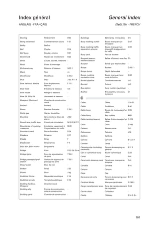 Index général

General Index

ANGLAIS - FRANÇAIS

ENGLISH - FRENCH

Bearing

Relèvement

B 62

Buildings

Bâtiments, immeubles

D5

Being reclaimed

Comblement en cours

F 31

Buoy marking outfall

Beffroi

-

Bouée marquant un
émissaire

Q 57

Belfry

Cloche

R 14

Buoy marking trafﬁc
separation scheme

Bouée marquant un
dispositif de séparation
du traﬁc

Q 61

Bell
Bell buoy

Bouée à cloche

R 21

Buoy yard

Parc de bouées

-

Benchmark

Repère de nivellement

B 23

Balise à ﬂotteur, avec feu P 5

Bend

Coude, courbe, méandre -

Buoyant beacon,
resilient beacon

Berth

Poste d’amarrage

-

Buoyed

Balisé (par des bouées)

Bird sancturay

Réserve d’oiseaux

N 22.1

Buoys

Bouées

Q 20-71

Dépôt de bouées

-

-

Black

Noir

Jz

Buoys dump

Blockhouse

Blockhaus

E 34.2

Buoys marking
recreation zone

Bouée marquant une
zone de loisirs

Q 62

Blue

Bleu

J ab, P 11.4

Buried pipeline

Conduite enterrée

L 42

Boat harbour, Marina

Port de plaisance,
Marina

F 11.1

Burried

Enterré

L 42

Gare routière (autobus)

-

Broussailles, brousses,
buissons

Cf

Boat hoist

Elévateur à bateaux

Ub

Bus station

Boat house

Hangar à bateaux

-

Bushes

Boat lift, Ship lift

Ascenseur à bateaux

-

Boatyard, Dockyard

Chantier de construction
naval

Cable

Câble

L 30-32

Bollard

Bollard

-

Cable

Encâblure

B 46

Boom

Barrière ﬂottante

F 29.1

Cable buoy

Bottle gas

Gaz en bouteilles

Bouée de marquage d’un Q 55
câble

Boulders

Gros rochers, blocs de
pierre

J 9.2

Cable Ferry

Bac à câble

Cable landing beacon

Balise d’atterrissage d’un Q 123
câble

Cairn

Cairn

Q 100

C

M 51

Bound lane, trafﬁc lane

Couloir de circulation

M 20.2,M 27.1

Boundaries of routeing
measures

Limites se rapportant à
l’organisation du traﬁc

M 20

Caisson

Bateau-porte

F 42

Boundary mark

Borne frontière

B 24

Calcareous

Calcaire

J 38

Breakers

Brisants

K 17

Caldera

Caldeira

-

Breaks

Brise

F

Calvary

Calvaire

E 12, E f

Breakwater

Brise-lames

F4

Camber

Brick kiln, Brick works

Briqueterie

-

Bridge

Pont

Bridge lights

Feux de signalisation
de pont

Bridge passage signal
station

Darse

-

Camping site (including
D 22-24, D b-e caravans)
Can or cylindrical buoy
T 25.2
Canal

Terrain de camping en
général

E 37.2

Bouée cylindrique

Q 21

Canal

F 40

Station de signaux de
passage de pont

T 25.1

Canal with distance mark

Canal avec marque de
distance

F 40

Broad water

Bras de mer

-

Candela

Candela

B 54

Broken

Brisé

J 33

Canyon

Canyon

-

Brown

Brun

J ag

Cape

Cap

-

Buddhist Shrine

Mausolée boudhique

E 16

Caravans site only

Buddhist temple

Temple bouddhique

E 16

Terrain de camping pour E 37.1
caravanes

Building harbour,
Shipyard

Chantier naval

Cardinal Marks

Marques cardinales

Cargo transhipment area

Building slip

Forme de construction,
cale de construction

Zone de transbordement N 64
de cargaison

Carrier drain

Collecteur

-

Building yard

Chantier de construction -

Castle

Château

E 34.2, E c

-

Q 130.3

107

 