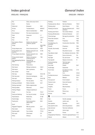 Index général

General Index

ANGLAIS - FRANÇAIS

ENGLISH - FRENCH

Fan

Cône, cône sous-marin

-

Floating

Flottant

-

Farm

Ferme

-

Floating barrier, Boom

Barrière ﬂottante

F 29.1

Fathom(s)

Brasse(s)

B 48

Floating dock

Dock ﬂottant

F 26

Ferries

Transbordeurs

M 50-51

Floating oil barrier

F 29.1

Ferry

Navire transbordeur

M 50

Barrière ﬂottante antipollution

Floating wind Farm

Parc éolien ﬂottant

L 5.2

Ferry harbour

Port des transbordeurs

-

Floating Windturbine

Eolienne ﬂottante

L 5.1

Field

Gisement

L1

Flood barrage

Barrage de protection

F 43

Filao

Filao

C 31.7

Flood tide (stream)

Flot

H 40

Fine

Fin

J 30

Floodlight

Projecteur

P 63

Fioul station (Petrol,
Diesel)

Station de carburant
(essence, gazole)

Ug

Construction illuminée

P 63

Firing

Tir

N 30, Q 50,
T 36

Floodlighting of a
structure
Floodlit

Projecteur

P 63

Firing danger area

Zone d’exercice de tir

N 30

Floodlit, illuminated

Illuminé

P 63

Firing danger area
beacons

Balises marquant une
zone de tir

Q 125

Fog

Brouillard, brume

P,Q,R

Firing danger area buoy

Bouée marquant une
zone de tir

Q 50

Fog detector light

Feu détecteur de brume

P 62

Fog gun

Canon de brume

Ra

Station de signaux
d’exercice de tir

T 36

Fog light

Feu de brume

P 52

Fog signals

Signaux de brume

R

Food-processing
terminal

Terminal agroalimentaire

-

Firing practice signal
station
Fish Aggregating Device
(FAD)

Dispositif de
concentration de
poissons

-

Fish farming

Pisciculture

-

Foot, feet

Pied(s)

B 47

Fish haven

Refuge à poissons

K 46.1

Footbridge

Passerelle

-

Fish haven

Abri à poissons

K 46

Form lines

Criée

-

Courbes de niveau
ﬁguratives

C 13

Fish market
Fish trap

Madrague

K 44.2-45

Fort

Fort

E 34.2

Fortiﬁed structure

Fortiﬁcations

E 34.1

Foul

Malsain

K 31

Foul ground

Fond malsain

K 31

Fracture zone

Zone de fracture

-

Free port

Port franc

-

Freights

Marchandises

-

Fucus

Fucus

Jo

Full moon

Pleine lune

Hh

Furrow

Sillon

-

-

Fish trap area

Zone de madragues

K 45

Fish weir

Madrague

K 44.2-45

Fishing harbour

Port de pêche

F 10

Fishing prohibited

Pêche interdite

N 21

Fishing restricted

Pêche réglementée

-

Fishing stakes

Pêcheries

K 44.1

Fishing Villages

Village de pêcheurs

-

Fixed

Feu ﬁxe

P 10.1

Fixed and ﬂashing

Feu ﬁxe et à éclats

P 10.10

Fixed beacon

Balise ﬁxe

Q 130

G

Fixed bridge

Pont ﬁxe

D 22

Gap

Goulet, passage

Fixed point

Point de position
déterminée

B 22

Garden

Jardin, parc

Ck

Fjord

Fjord

-

Gas pipeline

Gazoduc

L 40.1

Flagstaff, Flagpole

Mât de pavillon

E 27

Gas pipeline area

Zone de gazoducs

L 40.2

Flare stack

Torchère

E 23, L 11

Gas terminal

Terminal méthanier

-

Gas works

Usine à gaz

-

Gates

Portes

F 42

Geographical Positions

Positions géographiques T 1.1

Glacier

Glacier

Flashing light

Feu à éclats

P 10.4

Flat coast

Côte basse

C5

Flinty

Siliceux

Jx

C 25

111

 