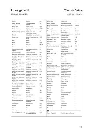 Index général

General Index

ANGLAIS - FRANÇAIS

ENGLISH - FRENCH

Marina

Marina

F 11.1

Minor canal

Petit canal

-

Marina facilities

Equipements des
marinas

Uo

Minor channel

Chenal secondaire

-

Marine farm

Ferme marine

K 48

Minor impermanent
Marks

Marques secondaires
non permanentes

Q 90-92

Marine reserve

Réserve marine, réserve N 22.3
naturelle

Minor light

Feu secondaire

P1

Minor Light Floats

Feux ﬂottants
secondaires

Q 30-31

Minor Marks, usually on
Land

Marques secondaires
utilisées à terre

Q 100-102

Minor post, minor pile

Poteau, pilier

F 22

Minute(s) of arc

Minute(s) d’angle

B5

Minute(s) of time

Minute(s) de temps

B 50

Mist

Brume

R

Mixed semidiurnal tide

Marée semi-diurne à
inégalité diurne

H 30

Mixed tide

Marée mixte

H 30

Moat

Fossé, douve

-

Moiré effect light

Feu directionnel à effet
de moiré

-

Mole

Môle

-

Monastery

Monastère

-

Maritime limit in general

Limite d’une zone
maritime en général

N1

Marked

Marqué (par des balises) -

Marker ship

Bouée d’observation de
dérive

Q 52

Marl

Marne

Jc

Marsh

Marais

C 33

Mast

Mât, pilier

P 27-30

Mattes

Mattes

Jp

Maximum authorised
draught

Tirant d’eau maximum
autorisé

M6

Maximum speed

Vitesse maximale

N 27

Mean High Water (MHW)

Pleine mer (moyenne)

H5

Mean High Water Neaps
(MHWN)

Pleine mer moyenne de
morte-eau

H 11

Mean High Water
Springs (MHWS)

Pleine mer moyenne de
vive-eau

H9

Monument

Monument

-

Mean Higher High Water
(MHHW)

Pleine mer supérieure
moyenne

H 13

Mooring

Poste d’amarrage

-

Mean Higher Low Water
(MHLW)

Basse mer supérieure
moyenne

H 14

Mooring buoy with
telegraphic or telephonic
communication

Mean Low Water (MLW)

Basse mer (moyenne)

H4

Bouée d’amarrage avec câble de communication
télégraphique ou
téléphonique

Mean Low Water Neaps
(MLWN)

Basse mer moyenne de
morte-eau

H 10

Mooring buoys

Coffres ou bouées
d’amarrage

-

Mean Low Water Springs
(MLWS)

Basse mer moyenne de
vive-eau

H8

Mooring ground tackle

Ligne de mouillage

-

Mean Lower High Water
(MLHW)

Pleine mer inférieure
moyenne

H 15

Mooring mast

Pilier d’amarrage

-

Moorings

Amarrages

-

Mean Lower Low Water
(MLLW)

Basse mer inférieure
moyennne

H 12

Morse Code

Signe morse

-

Mean Sea Level (MSL)

Niveau moyen

H6

Mosque

Mosquée

-

Measured Distance

Distance mesurée

Q 122

Motorway

Autoroute

-

Butte

-

Median valley

Vallée axiale

-

Mound

Medium

Moyen

J 31

Mount

Mont

-

Montagne, massif

-

Metre(s)

Mètre(s)

B 41

Mountain

Mid-oceanic ridge

Dorsale médioocéanique

-

Mouth

Embouchure

-

Mud

Vase

-

Military area

Zone militaire

N 31

Muddy

Vaseux

-

Military practice areas

Zones d’exercices
militaires

N 30-34

Muddy ground

Vasière

-

Millimetre(s)

Millimètre(s)

B 44

Multicoloured

Multicolore

-

Minaret

Minaret

E 17

Mussel bed

Bouchots

-

Mine

Mine

E 36

Mussels

Moules

-

Mineﬁeld

Champ de mines

N 34, N e

N

Mine-laying practice area

Zone d’exercice de
mouillage de mines

N 32

Name of gasﬁeld

Nom du gisement de gaz -

115

 
