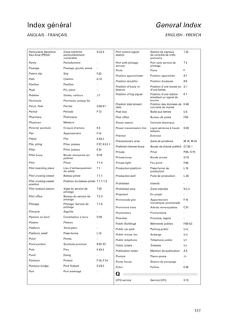 Index général

General Index

ANGLAIS - FRANÇAIS

Particularly Sensitive
Sea Area (PSSA)

Zone maritime
particulièrement
vulnérable

Partly
Passage

ENGLISH - FRENCH

N 22.4

Port control signal
station

Station de signaux
de contrôle de traﬁc
portuaire

T 23

Partiellement

-

Port with pilotage
service

Port avec service de
pilotage

T4

Passage, goulet, passe

Patent slip

Slip

F 23

Path

Chemin

D 12

Pavilion

Pavillon

-

Peak

Pic, piton

Pebbles

Galets, cailloux

Peninsula

Péninsule, presqu’île

-

Perch, Pole

Perche

Q 90-91

Period

Période

P 12

Pharmacy

Pharmacie

Physician

Médecin

Pictorial symbols

Croquis d’amers

E3

Pier

Appontement

F 14

Pile(s)

Pile

K 43.2

Pile, piling

Pilier, poteau

F 22, K 43.1

Pillar

Pilier, poteau

E 24

Pillar buoy

Bouée charpente (en
pylône)

Q 23

Pilot

Pilote

T 1-4

Pilot boarding place

Lieu d’embarquement
du pilote

Pilot cruising vessel

Bateau-pilote

Pilot cruising vessel
position

Position du bateau-pilote T 1.1-1.3

Pilot lookout station

Vigie du service de
pilotage

T 28

Pilot ofﬁce

Bureau du service de
pilotage

T 2-3

Pilotage

Pilotage, Service de
pilotage

T 1-4

Pinnacle

Aiguille

-

Pipeline on land

Canalisation à terre

D 29

Plateau

Plateau

Platform

Ports

Ports

F

Position approximate

Position approchée

B7

Position doubtful

Position douteuse

B8

-

Position of buoy or
beacon

Position d’une bouée ou Q 1
d’une balise

J7

Position of fog signal

Position tidal stream
data

Position d’une station
R1
émettant un signal de
brume
Position des données de H 46
courants de marée

Post box

Boîte aux lettres

Uk

Post ofﬁce

Bureau de poste

F 63

Power station

Centrale électrique

-

Power transmission line

Ligne aérienne à haute
tension

D 26

Practice

Exercice

-

Precautionary area

Zone de prudence

M 16, M 24

Prefered channel buoy

Bouée de chenal préféré Q 130.1

Private

Privé

P 65, Q 70

Private buoy

Bouée privée

Q 70

Private light

Feu privé

P 65

T1

Production platform

Plate-forme de
production

L 10

T 1.1

Production well

Puits de production

L 20

Prohibited

Interdit

-

Prohibited area

Zone interdite

N 2.2

Projected

En projet

-

Promenade pier

Appontement
touristique, promenade

F 15

Prominent trees

Arbres remarquables

C 31

Promontory

Promontoire

-

Province

Province, région

-

-

Public Buildings

Bâtiments publics

F 60-63

Terre-plein

-

Public car park

Parking public

Um

Platform, shelf

Plate-forme

L 10

Public house, Inn

Auberge

Ud

Point

Pointe

-

Public telephone

Téléphone public

Ul

Point symbol

Symbole ponctuel

B 32-33

Public toilets

Toilettes

Uj

Pole

Pieu

K 43.3

Publication notes

Mention de publication

A4

Pond

Etang

-

Pumice

Pierre ponce

Jr

Pontoon

Ponton

F 16, F 34

Pump house

Station de pompage

-

Pontoon bridge

Pont ﬂottant

D 23.5

Pylon

Pylône

E 29

Port

Port aménagé

-

Service QTG

S 15

Q
QTG service

117

 