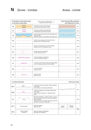 N

Zones - Limites

Frontières internationales
et limites nationales
FRANCE

Areas - Limits

Limite nationale supplémentaire :
Supplementary national limit:

f

International Boundaries
and National Limits

Frontière terrestre internationale
International boundary on land

440.1

Frontière maritime internationale
International maritime boundary

440.3

42

Ligne de base droite de la mer territoriale avec
point de base
Straight territorial sea baseline with base point

440.4

43

Limite, vers le large, de la mer territoriale
Seaward limit of territorial sea

440.5

44

Limite, vers le large, de la zone contiguë
Seaward limit of contiguous zone

440.6

45

Limites des zones de pêche
Limits of fishery zones

440.7

Limite du plateau continental
Limit of Continental Shelf

440.8

Limite de la Zone Économique Exclusive (ZEE)
Limit of Exclusive Economic Zone (EEZ)

440.9

Limite douanière
Customs limit

440.2

Limite de port
Harbour limit

430.1

40
41

ESPAÑA
FRANCE
ESPAÑA

46

FRANCE Plateau continental

47

FRANCE ZEE

48

49

Limite du port

Limites diverses
60.1

(2005)

Various Limits
Limite de la banquise côtière, falaise de glace
(avec date)
Limit of fast ice, Ice front (with date)
449.1

60.2

(2005)

61

Panne

62.1

Dépôt de déblais

Limite de la glace de mer (pack) saisonnière
(avec date)
Limit of sea ice (pack ice) - seasonal (with
date)
Barrières flottantes, incluant pannes, parcs à
bois, barrières de sécurité, barrières antiglace,
filets à requins
Floating barrier, including log ponds, security
barriers, ice booms, shark nets
Dépôt de déblais
Spoil ground

449.2

Zone de
déblais

Dépôt de
dragages
446.1
446.2

62.2

52

Dépôt de déblais
(désaffecté)

Dépôt de déblais (désaffecté)
Spoil ground (disused)

 