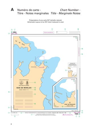 A

Numéro de carte Chart Number Titre - Notes marginales Title - Marginale Notes
Présentation d’une carte INT (échelle réduite)
Schematic Layout of an INT chart (reduced in size)

3

1

b

20

©

7095 G

Système géodésique

INT 1756

2

5

9

IL E

DE

3 54,94’W

48 45,82’N

BA
TZ
Voir carte adjacente 7124

19

15

18
ORIGINE DES
RENSEIGNEMENTS
HYDROGRAPHIQUES

ROSCOFF

Cartouche

A
17

48 43,90’N

9

R

E
IN

SE
RV

- FR
ANCE -

12

R

E
IC

E DE L A
M
I QU
A

DROGRAP
HY
HI
Q

OCÉANO
ET
G

PH
A

E
U

3 58,12’W

CARTE INTERNATIONALE

CÔTE OUEST DE FRANCE

BAIE DE MORLAIX

10

Échelle 1:20 000 (47 43’)

13

15

4 00,80’W

16

9

3 58,90’W

11

A
PORT DE ROSCOFF
9
48 43,32’N

Échelle 1:10 000

14

48 40,72’N

8

(150,0 x 170,0 mm)

7

Corr: 2006-1216
1

4

SERVICE HYDROGRAPHIQUE ET OCÉANOGRAPHIQUE DE LA MARINE - Publication 2000 - Édition No2 - 2006

c
a

6

Reproduction modifiée en fac-similé de la carte...
Cette carte contient des éléments soumis au copyright...

6

GARDEZ VOTRE MER PROPRE
KEEP YOUR WATERWAYS CLEAN

INT 1756

7095 G
1

b

2

 